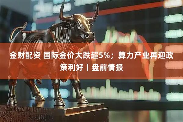 金财配资 国际金价大跌超5%；算力产业再迎政策利好丨盘前情报