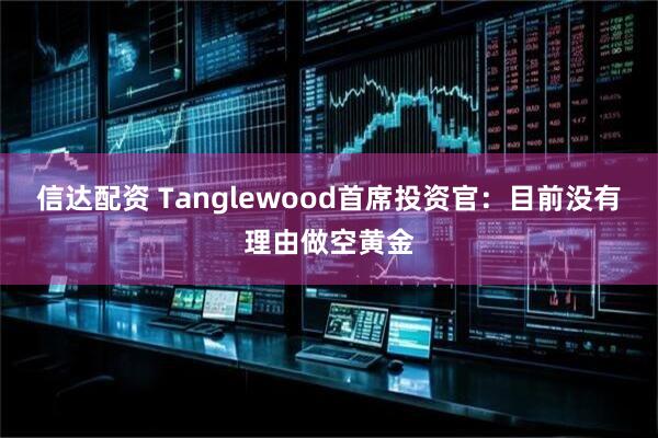 信达配资 Tanglewood首席投资官：目前没有理由做空黄金
