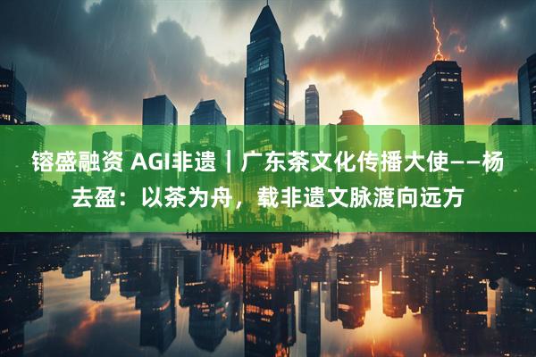 镕盛融资 AGI非遗｜广东茶文化传播大使——杨去盈：以茶为舟，载非遗文脉渡向远方