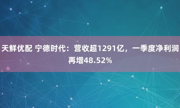 天鲜优配 宁德时代：营收超1291亿，一季度净利润再增48.52%
