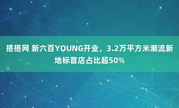 搭搭网 新六百YOUNG开业，3.2万平方米潮流新地标首店占比超50%