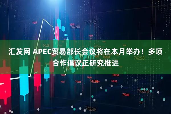 汇发网 APEC贸易部长会议将在本月举办！多项合作倡议正研究推进