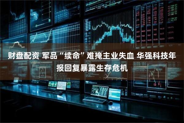 财盘配资 军品“续命”难掩主业失血 华强科技年报回复暴露生存危机