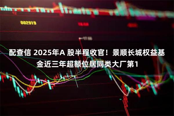 配查信 2025年A 股半程收官！景顺长城权益基金近三年超额位居同类大厂第1