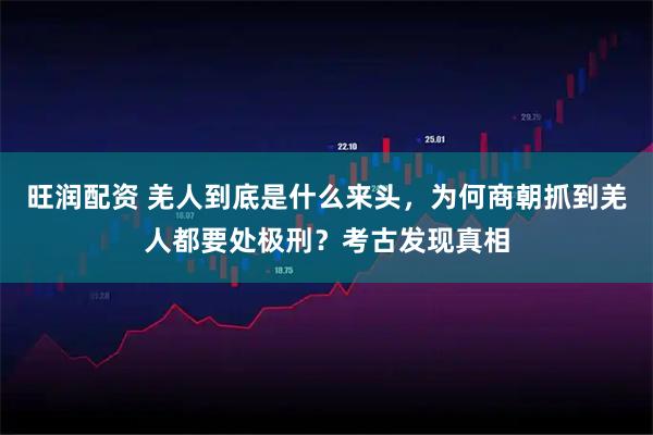 旺润配资 羌人到底是什么来头,为何商朝抓到羌人都要处极刑?考古发现真相