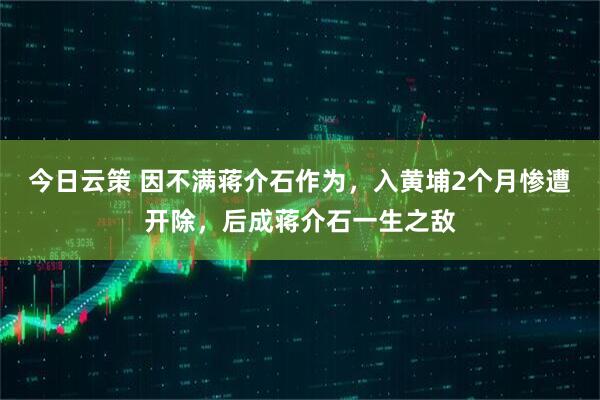 今日云策 因不满蒋介石作为，入黄埔2个月惨遭开除，后成蒋介石一生之敌