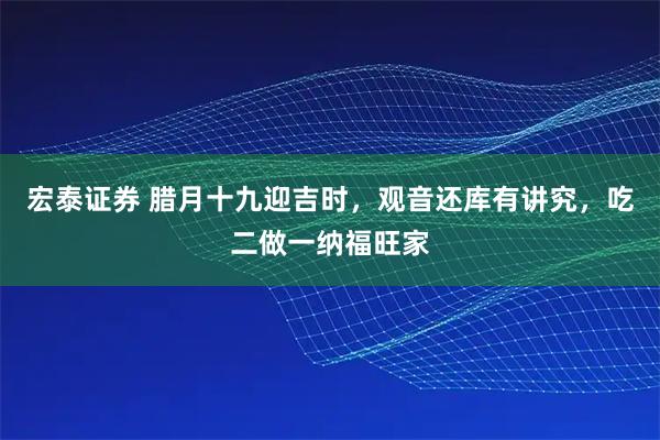 宏泰证券 腊月十九迎吉时，观音还库有讲究，吃二做一纳福旺家