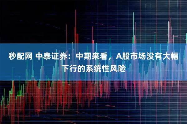 秒配网 中泰证券：中期来看，A股市场没有大幅下行的系统性风险