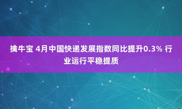擒牛宝 4月中国快递发展指数同比提升0.3% 行业运行平稳提质