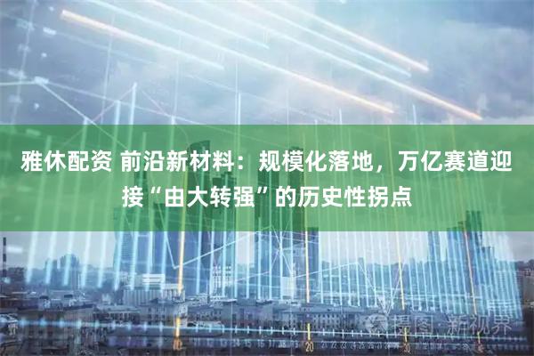 雅休配资 前沿新材料：规模化落地，万亿赛道迎接“由大转强”的历史性拐点