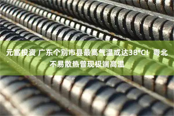元富投资 广东个别市县最高气温或达38℃!粤北不易散热曾现极端高温
