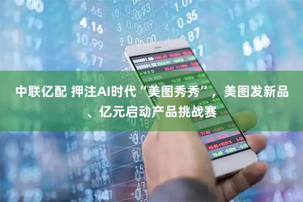 中联亿配 押注AI时代“美图秀秀”,美图发新品、亿元启动产品挑战赛
