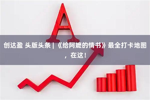 创达盈 头版头条 | 《给阿嬷的情书》最全打卡地图,在这!