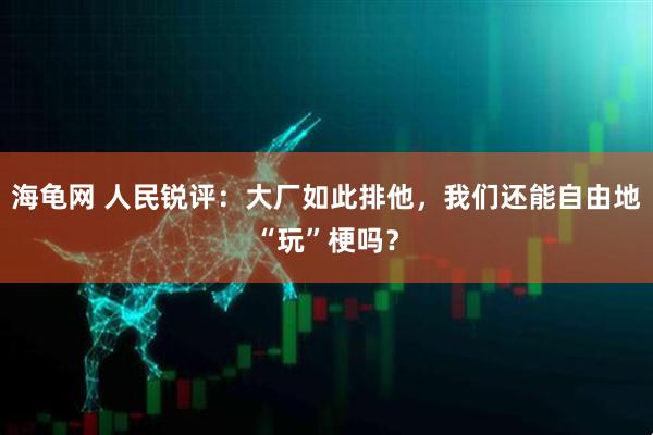 海龟网 人民锐评:大厂如此排他,我们还能自由地“玩”梗吗?