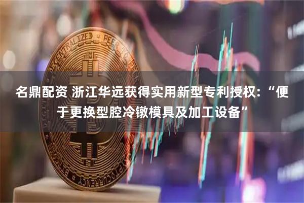 名鼎配资 浙江华远获得实用新型专利授权: “便于更换型腔冷镦模具及加工设备”