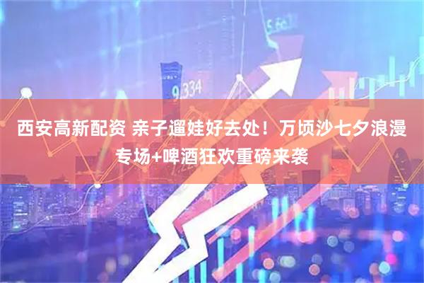 西安高新配资 亲子遛娃好去处!万顷沙七夕浪漫专场+啤酒狂欢重磅来袭