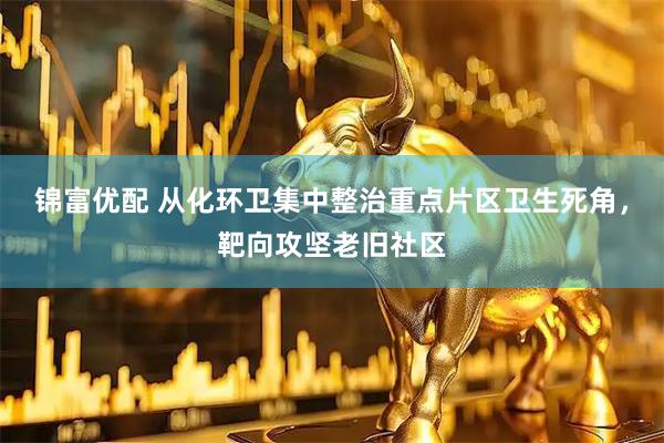 锦富优配 从化环卫集中整治重点片区卫生死角,靶向攻坚老旧社区