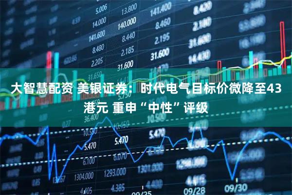 大智慧配资 美银证券：时代电气目标价微降至43港元 重申“中性”评级