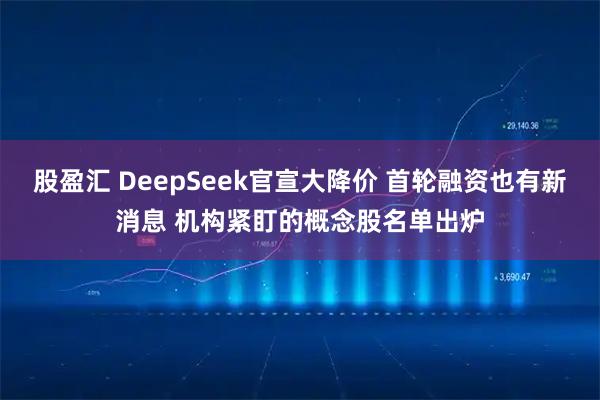 股盈汇 DeepSeek官宣大降价 首轮融资也有新消息 机构紧盯的概念股名单出炉